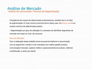 Análise de Mercado
Análise de consumidor l Formas de Segmentação
A freqüência de compra de determinado produto/serviço, também faz é um fator
de segmentação. È muito comum ouvirmos termo heavy user. Um heavy user é um
usuário contínuo de determinado produto.
Segmentação por grau de utilização é o processo de identificar segmentos de
mercado com base no nível de consumo.
Grau de Utilização
Com a realização desse trabalho torna-se possível melhorar a comunicação
com os segmentos, manter e criar mercados com melhor gestão produto/
comunicação/ mercado, explorar melhor o posicionamento do produto, melhorar
a distribuição, e assim por diante
 