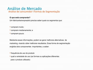 Análise de Mercado
Análise de consumidor l Formas de Segmentação
O que está comprando?
Um fabricante/empresário precisa saber quais os segmentos que:
• compram muito;
• compram medianamente; e
• compram pouco
Mediante essas informações, podem se gerar melhores alternativas de
marketing, visando obter melhores resultados. Essa forma de segmentação
engloba dois componentes importantes, a saber:
• frequência de uso do produto
• qual a variedade de uso (as formas ou aplicações diferentes
para o produto utilizado)
 