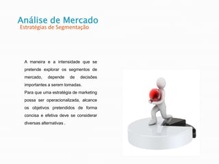 Análise de Mercado
Estratégias de Segmentação
A maneira e a intensidade que se
pretende explorar os segmentos de
mercado, depende de decisões
importantes a serem tomadas.
Para que uma estratégia de marketing
possa ser operacionalizada, alcance
os objetivos pretendidos de forma
concisa e efetiva deve se considerar
diversas alternativas .
 