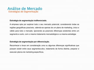 Estratégia de segmentação indiferenciado.
A empresa opta por explorar todo o seu mercado potencial, considerando todas as
regiões geográficas possíveis, valendo-se apenas de um plano de marketing, único e
válido para todo o mercado. Ignorando as possíveis diferenças existentes entre um
segmento e outro, com o mesmo tratamento mercadológico e a mesma estratégia
Estratégia de segmentação por diferenciação.
Reconhecer e levar em consideração uma ou algumas diferenças significativas que
possam existir entre seus segmentos-alvo, tratamento de forma distinta, preparar e
executar planos de marketing específicos.
Análise de Mercado
Estratégias de Segmentação
 