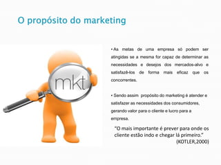 • As metas de uma empresa só podem ser
atingidas se a mesma for capaz de determinar as
necessidades e desejos dos mercados-alvo e
satisfazê-los de forma mais eficaz que os
concorrentes.
• Sendo assim propósito do marketing é atender e
satisfazer as necessidades dos consumidores,
gerando valor para o cliente e lucro para a
empresa.
“O mais importante é prever para onde os
cliente estão indo e chegar lá primeiro.”
(KOTLER,2000)
O propósito do marketing
 