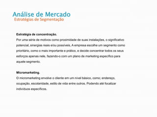 Análise de Mercado
Estratégias de Segmentação
Estratégia de concentração.
Por uma série de motivos como proximidade de suas instalações, o significativo
potencial, sinergias reais e/ou possíveis, A empresa escolhe um segmento como
prioritário, como o mais importante e prático, e decide concentrar todos os seus
esforços apenas nele, fazendo-o com um plano de marketing específico para
aquele segmento.
Micromarketing.
O micromarketing envolve o cliente em um nível básico, como; endereço,
ocupação, escolaridade, estilo de vida entre outros. Podendo até focalizar
indivíduos específicos.
 