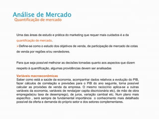 Análise de Mercado
Quantificação de mercado
Uma das áreas de estudo e prática do marketing que requer mais cuidados é a da
quantificação de mercado.
Define-se como o estudo dos objetivos de venda, de participação de mercado de cotas
de venda por regiões e/ou vendedores.
Para que seja possível melhorar as decisões tomadas quanto aos aspectos que dizem
respeito à quantificação, algumas providências devem ser analisadas
Variáveis macroeconômicas
Saber como está a saúde da economia, acompanhar dados relativos a evolução do PIB,
fazer cálculos de correlação e previsões para o PIB do ano seguinte, torna possível
calcular as provisões de venda da empresa. O mesmo raciocínio aplica-se a outras
variáveis da economia, variáveis de renda(per capita discricionária etc), de mão de obra
empregada(ou taxa de desemprego), de juros, variação cambial etc. Num plano mais
específico , será sempre de fundamental importância o conhecimento mais detalhado
possível da oferta e demanda do próprio setor e dos setores complementares.
 