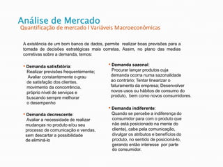 Análise de Mercado
Quantificação de mercado l Variáveis Macroeconômicas
A existência de um bom banco de dados, permite realizar boas previsões para a
tomada de decisões estratégicas mais corretas. Assim, no plano das medias
corretivas sobre a demanda, temos:
• Demanda satisfatória:
Realizar previsões frequentemente;
Avaliar constantemente o grau
de satisfação dos clientes,
movimento da concorrência,
próprio nível de serviços e
buscando sempre melhorar
o desempenho
• Demanda decrescente:
Avaliar a necessidade de realizar
mudanças no produto e/ou seu
processo de comunicação e vendas,
sem descartar a possibilidade
de eliminá-lo
• Demanda sazonal:
Procurar lançar produtos cuja
demanda ocorra numa sazonalidade
ao contrário; Tentar linearizar o
faturamento da empresa; Desenvolver
novos usos ou hábitos de consumo do
produto, bem como novos consumidores.
• Demanda indiferente:
Quando se percebe a indiferença do
consumidor para com o produto que
não está posicionado na mente do
cliente), cabe pela comunicação,
divulgar os atributos e benefícios do
produto, no sentido de posicioná-lo,
gerando então interesse por parte
do consumidor.
 
