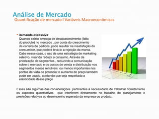 Análise de Mercado
Quantificação de mercado l Variáveis Macroeconômicas
• Demanda excessiva:
Quando existe ameaça de desabastecimento (falta
do produto) no mercado , por conta do crescimento
da carteira de pedidos, pode resultar na insatisfação do
consumidor, que poderá levá-lo a rejeição da marca.
Cabe nesse caso, o uso de uma estratégia de marketing
seletivo, visando reduzir o consumo. Através da
priorização de segmentos , reduzindo a comunicação
sobre o mercado e os custos de venda e distribuição nos
segmentos menos rentáveis ou menos importantes nos
pontos de vista de potencia; o aumento do preço também
pode ser usado, contando que seja respeitada a
elasticidade desse preço
Essas são algumas das considerações pertinentes à necessidade de trabalhar corretamente
os aspectos quantitativos que interferem diretamente no trabalho de planejamento e
previsões relativas ao desempenho esperado da empresa ou produto.
 