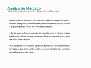 Análise de Mercado
Quantificação de mercado l Potencial de Mercado
O termo potencial de mercado é comumente usado para representar quanto
um setor de negócios ou uma empresa poderá vender seus produtos ou qual
é a oportunidade de vendas que o mercado apresenta.
Sendo assim define-se, potencial de mercado como, o número relativo,
estático, que define o tamanho relativo dos diferentes segmentos geográficos
que estão sendo medidos.
Para que possa ser descoberto o potencial de mercado é nessesário realizar
um cálculo, que é precedido sempre por uma definição dos segmentos
geográficos que se quer medir. .
 