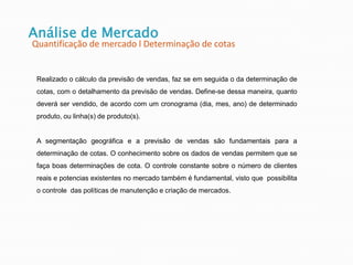 Análise de Mercado
Quantificação de mercado l Determinação de cotas
Realizado o cálculo da previsão de vendas, faz se em seguida o da determinação de
cotas, com o detalhamento da previsão de vendas. Define-se dessa maneira, quanto
deverá ser vendido, de acordo com um cronograma (dia, mes, ano) de determinado
produto, ou linha(s) de produto(s).
A segmentação geográfica e a previsão de vendas são fundamentais para a
determinação de cotas. O conhecimento sobre os dados de vendas permitem que se
faça boas determinações de cota. O controle constante sobre o número de clientes
reais e potencias existentes no mercado também é fundamental, visto que possibilita
o controle das políticas de manutenção e criação de mercados.
 