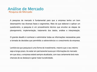 A pesquisa de mercado é fundamental para que a empresa tenha um bom
desempenho nas diversas fases e segmentos. Mais do que elaborar e aplicar um
questionário, a pesquisa é um procedimento técnico que envolve as etapas de
planejamento, implementação, tratamento dos dados, análise e interpretação.
O grande desafio é conhecer e administrar todas as informações necessárias para
a tomada de decisões que permitirão a sobrevivência e o crescimento da empresa.
Lembre-se que pesquisa é uma forma de investimento, mesmo que o seu retorno
seja a longo prazo. Ao estar em permanente busca por informações do mercado
em que atua, a empresa estará sempre atualizada, com isso certamente terá mais
chances de se destacar e gerar maior lucratividade.
Análise de Mercado
Pesquisa de Mercado
 
