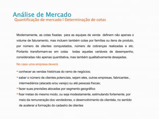 Análise de Mercado
Quantificação de mercado l Determinação de cotas
Modernamente, as cotas fixadas para as equipes de venda definem não apenas o
volume de faturamento, mas incluem também cotas por famílias ou itens de produto,
por número de clientes conquistados, número de cobranças realizadas e etc.
Portanto transformam-se em cotas todas aquelas variáveis de desempenho,
consideradas não apenas quantitativa, mas também qualitativamente desejadas.
No caso uma empresa deverá:
• conhecer as vendas históricas do ramo de negócios;
• saber o número de clientes potenciais, sejam eles, outras empresas, fabricantes ,
intermediários (atacado e/ou varejo) ou até pessoas físicas;
• fazer suas previsões alocadas por segmento geográfico
• fixar metas do mesmo modo, ou seja modestamente, estimulando fortemente, por
meio da remuneração dos vendedores, o desenvolvimento da clientela, no sentido
de acelerar a formação do cadastro de clientes
 
