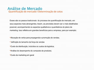 Esses são os passos tradicionais do processo de quantificação de mercado, em
seus aspectos mais abrangentes. Assim, as previsões devem ser o mais detalhadas
possível, acompanhando os aspectos qualitativos e quantitativos do plano de
marketing. Isso refletira em grandes benefícios para a empresa, para por exemplo:
•Alocação de verba para propaganda e promoção de vendas;
• definição do tamanho da força de vendas
•Custo da distribuição, incluídos os custos da logística;
•Análise do desempenho do composto de produtos;
•Custo de marketing em geral
Análise de Mercado
Quantificação de mercado l Determinação de cotas
 