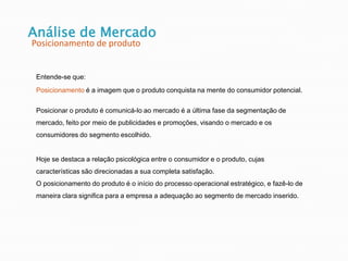 Análise de Mercado
Posicionamento de produto
Entende-se que:
Posicionamento é a imagem que o produto conquista na mente do consumidor potencial.
Posicionar o produto é comunicá-lo ao mercado é a última fase da segmentação de
mercado, feito por meio de publicidades e promoções, visando o mercado e os
consumidores do segmento escolhido.
Hoje se destaca a relação psicológica entre o consumidor e o produto, cujas
características são direcionadas a sua completa satisfação.
O posicionamento do produto é o início do processo operacional estratégico, e fazê-lo de
maneira clara significa para a empresa a adequação ao segmento de mercado inserido.
 