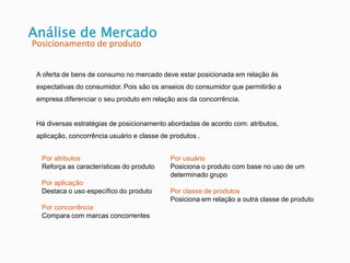 Análise de Mercado
Posicionamento de produto
A oferta de bens de consumo no mercado deve estar posicionada em relação às
expectativas do consumidor. Pois são os anseios do consumidor que permitirão a
empresa diferenciar o seu produto em relação aos da concorrência.
Há diversas estratégias de posicionamento abordadas de acordo com: atributos,
aplicação, concorrência usuário e classe de produtos .
Por atributos
Reforça as características do produto
Por aplicação
Destaca o uso específico do produto
Por concorrência
Compara com marcas concorrentes
Por usuário
Posiciona o produto com base no uso de um
determinado grupo
Por classe de produtos
Posiciona em relação a outra classe de produto
 
