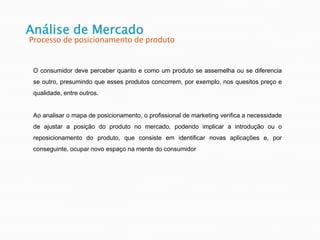 O consumidor deve perceber quanto e como um produto se assemelha ou se diferencia
se outro, presumindo que esses produtos concorrem, por exemplo, nos quesitos preço e
qualidade, entre outros.
Ao analisar o mapa de posicionamento, o profissional de marketing verifica a necessidade
de ajustar a posição do produto no mercado, podendo implicar a introdução ou o
reposicionamento do produto, que consiste em identificar novas aplicações e, por
conseguinte, ocupar novo espaço na mente do consumidor
Análise de Mercado
Processo de posicionamento de produto
 