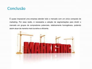 Conclusão
É quase impossível uma empresa atender todo o mercado com um único composto de
marketing. Por essa razão, é necessária a adoção de segmentações para dividir o
mercado em grupos de compradores potenciais, relativamente homogêneos, podendo
assim atuar de maneira mais lucrativa e eficiente.
 