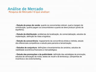 - Estudo do preço de venda: quanto os concorrentes cobram, qual a margem de
contribuição, quanto pagam os consumidores e quanto se deve produzir (ponto de
equilíbrio);
- Estudo da distribuição: problemas de localização, de comercialização, estudos de
implantação, definição de rotas e logística;
- Estudo da concorrência: mapeamento da concorrência direta e indireta, estudo
dos diferenciais competitivos e estudo para parceria e terceirização;
- Estudos de conjuntura: definições e levantamentos de cenários, estudos de
viabilidade econômica financeira e mercadológica;
- Estudo das promoções e da publicidade: definição das estratégias de promoção,
estudos de otimização de mídia, testes de recall e de lembrança, campanhas de
incentivos e de endomarketing.
Análise de Mercado
Pesquisa de Mercado l O que analisar:
 