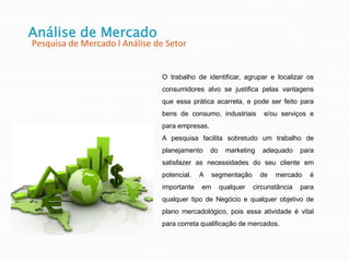 O trabalho de identificar, agrupar e localizar os
consumidores alvo se justifica pelas vantagens
que essa prática acarreta, e pode ser feito para
bens de consumo, industriais e/ou serviços e
para empresas.
A pesquisa facilita sobretudo um trabalho de
planejamento do marketing adequado para
satisfazer as necessidades do seu cliente em
potencial. A segmentação de mercado é
importante em qualquer circunstância para
qualquer tipo de Negócio e qualquer objetivo de
plano mercadológico, pois essa atividade é vital
para correta qualificação de mercados.
Análise de Mercado
Pesquisa de Mercado l Análise de Setor
 