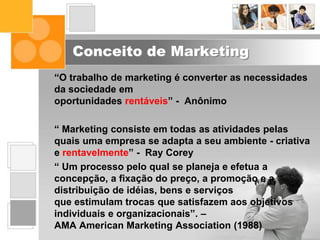 Conceito de Marketing
“O trabalho de marketing é converter as necessidades
da sociedade em
oportunidades rentáveis” - Anônimo
“ Marketing consiste em todas as atividades pelas
quais uma empresa se adapta a seu ambiente - criativa
e rentavelmente” - Ray Corey
“ Um processo pelo qual se planeja e efetua a
concepção, a fixação do preço, a promoção e a
distribuição de idéias, bens e serviços
que estimulam trocas que satisfazem aos objetivos
individuais e organizacionais”. –
AMA American Marketing Association (1988)
 