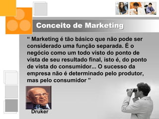 Conceito de Marketing
“ Marketing é tão básico que não pode ser
considerado uma função separada. É o
negócio como um todo visto do ponto de
vista de seu resultado final, isto é, do ponto
de vista do consumidor... O sucesso da
empresa não é determinado pelo produtor,
mas pelo consumidor ”
Peter
Druker
 