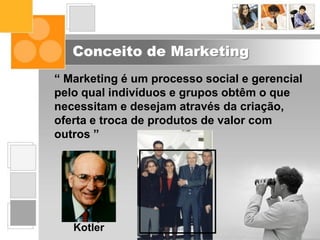 Conceito de Marketing
“ Marketing é um processo social e gerencial
pelo qual indivíduos e grupos obtêm o que
necessitam e desejam através da criação,
oferta e troca de produtos de valor com
outros ”
Philip
Kotler
 