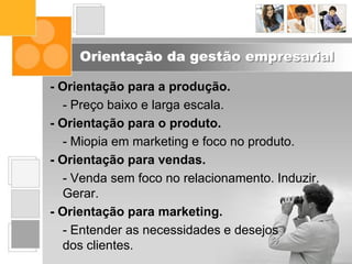 Orientação da gestão empresarial
- Orientação para a produção.
- Preço baixo e larga escala.
- Orientação para o produto.
- Miopia em marketing e foco no produto.
- Orientação para vendas.
- Venda sem foco no relacionamento. Induzir.
Gerar.
- Orientação para marketing.
- Entender as necessidades e desejos
dos clientes.
 
