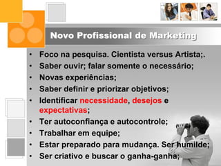 Novo Profissional de Marketing
• Foco na pesquisa. Cientista versus Artista;.
• Saber ouvir; falar somente o necessário;
• Novas experiências;
• Saber definir e priorizar objetivos;
• Identificar necessidade, desejos e
expectativas;
• Ter autoconfiança e autocontrole;
• Trabalhar em equipe;
• Estar preparado para mudança. Ser humilde;
• Ser criativo e buscar o ganha-ganha;
 