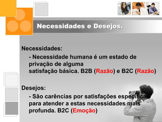 Necessidades e Desejos.
Necessidades:
- Necessidade humana é um estado de
privação de alguma
satisfação básica. B2B (Razão) e B2C (Razão)
Desejos:
- São carências por satisfações específicas
para atender a estas necessidades mais
profunda. B2C (Emoção)
 