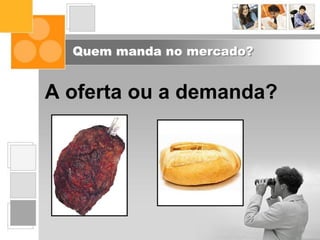 Quem manda no mercado?
A oferta ou a demanda?
 