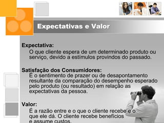 Expectativas e Valor
Expectativa:
O que cliente espera de um determinado produto ou
serviço, devido a estímulos provindos do passado.
Satisfação dos Consumidores:
É o sentimento de prazer ou de desapontamento
resultante da comparação do desempenho esperado
pelo produto (ou resultado) em relação as
expectativas da pessoa.
Valor:
É a razão entre e o que o cliente recebe e o
que ele dá. O cliente recebe benefícios
 
