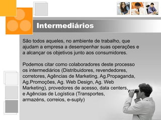 Intermediários
São todos aqueles, no ambiente de trabalho, que
ajudam a empresa a desempenhar suas operações e
a alcançar os objetivos junto aos consumidores.
Podemos citar como colaboradores deste processo
os intermediários (Distribuidores, revendedores,
corretores, Agências de Marketing, Ag.Propaganda,
Ag.Promoções, Ag. Web Design, Ag. Web
Marketing), provedores de acesso, data centers,
e Agências de Logística (Transportes,
armazéns, correios, e-suply)
 