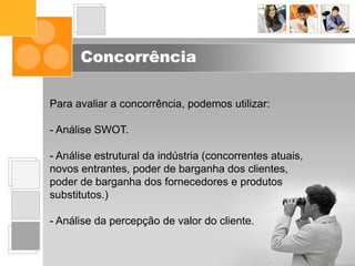 Concorrência
Para avaliar a concorrência, podemos utilizar:
- Análise SWOT.
- Análise estrutural da indústria (concorrentes atuais,
novos entrantes, poder de barganha dos clientes,
poder de barganha dos fornecedores e produtos
substitutos.)
- Análise da percepção de valor do cliente.
 