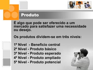 Produto
É algo que pode ser oferecido a um
mercado para satisfazer uma necessidade
ou desejo.
Os produtos dividem-se em três níveis:
1º Nível - Beneficio central
2º Nível - Produto básico
3º Nível - Produto esperado
4º Nível - Produto ampliado
5º Nível - Produto potencial
 