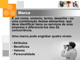 Marca
É um nome, símbolo, termo, desenho - ou
uma combinação destes elementos- que
deve identificar bens ou serviços de uma
empresa e diferenciá-los dos da
concorrência.
Uma marca pode englobar quatro níveis:
- Atributos
- Benefícios
- Valores
- Personalidade
 
