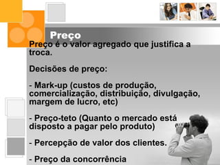 Preço
Preço é o valor agregado que justifica a
troca.
Decisões de preço:
- Mark-up (custos de produção,
comercialização, distribuição, divulgação,
margem de lucro, etc)
- Preço-teto (Quanto o mercado está
disposto a pagar pelo produto)
- Percepção de valor dos clientes.
- Preço da concorrência
 