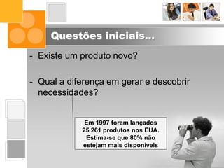 Questões iniciais...
- Existe um produto novo?
- Qual a diferença em gerar e descobrir
necessidades?
Em 1997 foram lançados
25.261 produtos nos EUA.
Estima-se que 80% não
estejam mais disponíveis
 