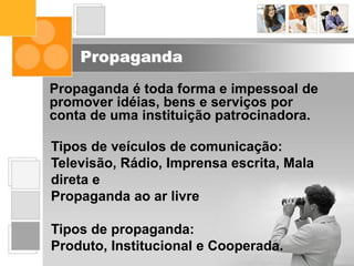 Propaganda
Propaganda é toda forma e impessoal de
promover idéias, bens e serviços por
conta de uma instituição patrocinadora.
Tipos de veículos de comunicação:
Televisão, Rádio, Imprensa escrita, Mala
direta e
Propaganda ao ar livre
Tipos de propaganda:
Produto, Institucional e Cooperada.
 