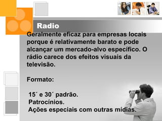 Radio
Geralmente eficaz para empresas locais
porque é relativamente barato e pode
alcançar um mercado-alvo específico. O
rádio carece dos efeitos visuais da
televisão.
Formato:
15´ e 30´ padrão.
Patrocínios.
Ações especiais com outras mídias.
 
