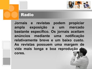 Radio
Jornais e revistas podem propiciar
ampla exposição a um mercado
bastante específico. Os jornais aceitam
anúncios mediante uma notificação
relativamente breve e um baixo custo.
As revistas possuem uma margem de
vida mais longa e boa reprodução de
cores.
 