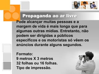 Propaganda ao ar livre
Pode alcançar muitas pessoas e a
margem de vida é mais longa que para
algumas outras mídias. Entretanto, não
podem ser dirigidas a públicos
específicos e os motoristas só vêem os
anúncios durante alguns segundos.
Formato:
9 metros X 3 metros
32 folhas ou 16 folhas.
Tipo de impressão.
 