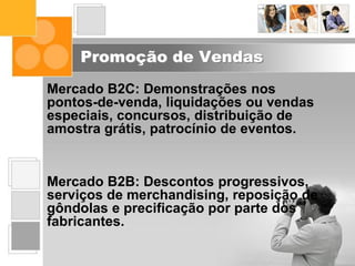 Promoção de Vendas
Mercado B2C: Demonstrações nos
pontos-de-venda, liquidações ou vendas
especiais, concursos, distribuição de
amostra grátis, patrocínio de eventos.
Mercado B2B: Descontos progressivos,
serviços de merchandising, reposição de
gôndolas e precificação por parte dos
fabricantes.
 