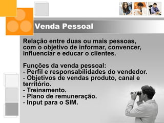 Venda Pessoal
Relação entre duas ou mais pessoas,
com o objetivo de informar, convencer,
influenciar e educar o clientes.
Funções da venda pessoal:
- Perfil e responsabilidades do vendedor.
- Objetivos de vendas produto, canal e
território.
- Treinamento.
- Plano de remuneração.
- Input para o SIM.
 