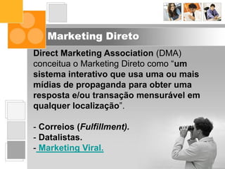 Marketing Direto
Direct Marketing Association (DMA)
conceitua o Marketing Direto como “um
sistema interativo que usa uma ou mais
mídias de propaganda para obter uma
resposta e/ou transação mensurável em
qualquer localização”.
- Correios (Fulfillment).
- Datalistas.
- Marketing Viral.
 
