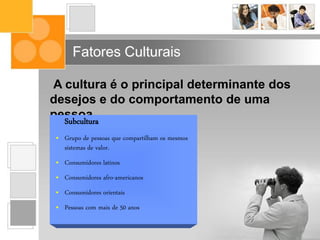 Fatores Culturais
A cultura é o principal determinante dos
desejos e do comportamento de uma
pessoa.Subcultura
• Grupo de pessoas que compartilham os mesmos
sistemas de valor.
• Consumidores latinos
• Consumidores afro-americanos
• Consumidores orientais
• Pessoas com mais de 50 anos
 