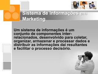 Um sistema de informações é um
conjunto de componentes inter-
relacionados, desenvolvido para coletar,
organizar, armazenar e processar dados e
distribuir as informações daí resultantes
e facilitar o processo decisório.
Sistema de Informações em
Marketing
 