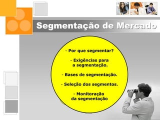 Segmentação de Mercado
Interface do
Marketing nas
Organizações
Posicionamento
Segmentação
de Mercado
Inteligência
de Marketing
Comportamento
do Consumidor
O Ambiente
de Marketing
Composto
de Marketing
O Conceito de
Marketing
Fundamentos
de Marketing
- Por que segmentar?
- Exigências para
a segmentação.
- Bases de segmentação.
- Seleção dos segmentos.
- Monitoração
da segmentação
 