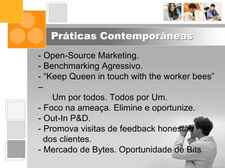 Práticas Contemporâneas
- Open-Source Marketing.
- Benchmarking Agressivo.
- “Keep Queen in touch with the worker bees”
–
Um por todos. Todos por Um.
- Foco na ameaça. Elimine e oportunize.
- Out-In P&D.
- Promova visitas de feedback honestas
dos clientes.
- Mercado de Bytes. Oportunidade de Bits
 