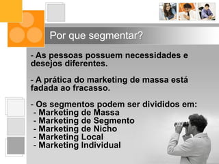 - As pessoas possuem necessidades e
desejos diferentes.
- A prática do marketing de massa está
fadada ao fracasso.
- Os segmentos podem ser divididos em:
- Marketing de Massa
- Marketing de Segmento
- Marketing de Nicho
- Marketing Local
- Marketing Individual
Por que segmentar?
 