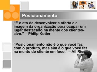 “É o ato de desenvolver a oferta e a
imagem da organização para ocupar um
lugar destacado na mente dos clientes-
alvo.” – Philip Kotler
“Posicionamento não é o que você faz
com o produto, mas sim é o que você faz
na mento do cliente em foco.” – All Ries
Posicionamento
 