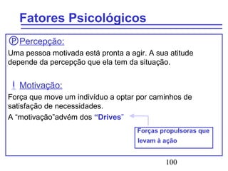 100
Fatores Psicológicos
Percepção:
Uma pessoa motivada está pronta a agir. A sua atitude
depende da percepção que ela tem da situação.
Motivação:
Força que move um indivíduo a optar por caminhos de
satisfação de necessidades.
A “motivação”advém dos “Drives”
Forças propulsoras que
levam à ação
 