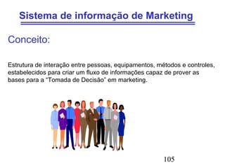 105
Sistema de informação de Marketing
Conceito:
Estrutura de interação entre pessoas, equipamentos, métodos e controles,
estabelecidos para criar um fluxo de informações capaz de prover as
bases para a “Tomada de Decisão” em marketing.
 