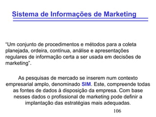 106
Sistema de Informações de Marketing
“Um conjunto de procedimentos e métodos para a coleta
planejada, ordeira, contínua, análise e apresentações
regulares de informação certa a ser usada em decisões de
marketing”.
As pesquisas de mercado se inserem num contexto
empresarial amplo, denominado SIM. Este, compreende todas
as fontes de dados à disposição da empresa. Com base
nesses dados o profissional de marketing pode definir a
implantação das estratégias mais adequadas.
 